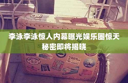 李泳李泳惊人内幕曝光娱乐圈惊天秘密即将揭晓
