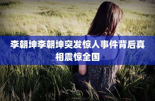 李朝坤李朝坤突发惊人事件背后真相震惊全国