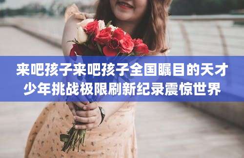 来吧孩子来吧孩子全国瞩目的天才少年挑战极限刷新纪录震惊世界