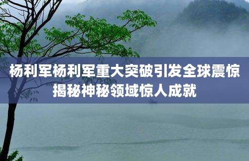 杨利军杨利军重大突破引发全球震惊揭秘神秘领域惊人成就