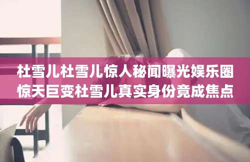 杜雪儿杜雪儿惊人秘闻曝光娱乐圈惊天巨变杜雪儿真实身份竟成焦点