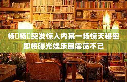 杨祎杨祎突发惊人内幕一场惊天秘密即将曝光娱乐圈震荡不已