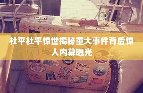 杜平杜平惊世揭秘重大事件背后惊人内幕曝光