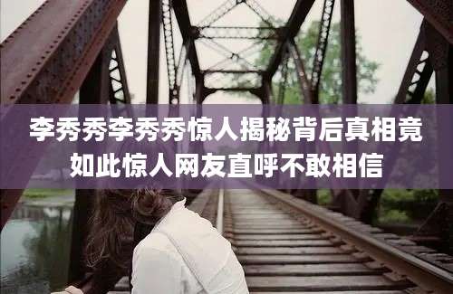 李秀秀李秀秀惊人揭秘背后真相竟如此惊人网友直呼不敢相信