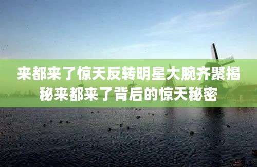 来都来了惊天反转明星大腕齐聚揭秘来都来了背后的惊天秘密