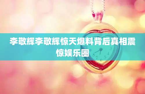李敬辉李敬辉惊天爆料背后真相震惊娱乐圈