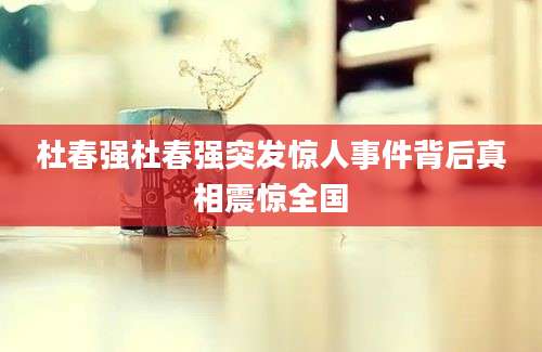 杜春强杜春强突发惊人事件背后真相震惊全国