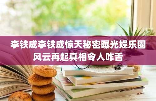 李铁成李铁成惊天秘密曝光娱乐圈风云再起真相令人咋舌