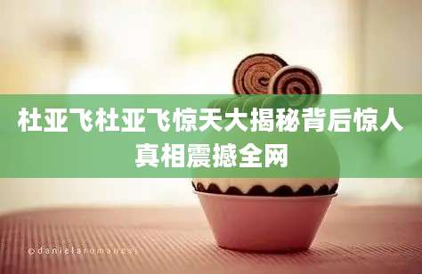 杜亚飞杜亚飞惊天大揭秘背后惊人真相震撼全网
