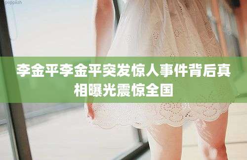 李金平李金平突发惊人事件背后真相曝光震惊全国