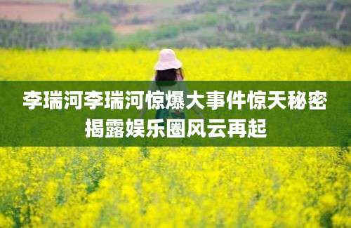 李瑞河李瑞河惊爆大事件惊天秘密揭露娱乐圈风云再起