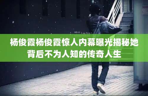 杨俊霞杨俊霞惊人内幕曝光揭秘她背后不为人知的传奇人生