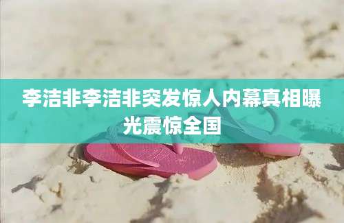 李洁非李洁非突发惊人内幕真相曝光震惊全国