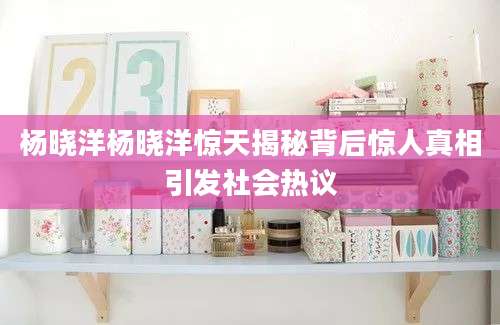 杨晓洋杨晓洋惊天揭秘背后惊人真相引发社会热议