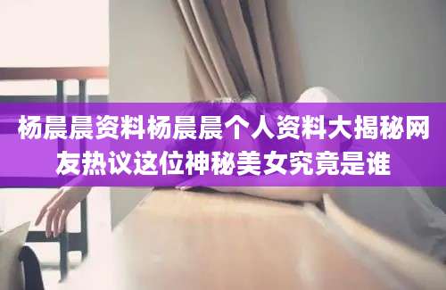 杨晨晨资料杨晨晨个人资料大揭秘网友热议这位神秘美女究竟是谁