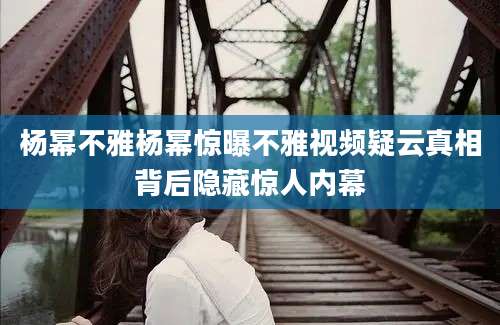 杨幂不雅杨幂惊曝不雅视频疑云真相背后隐藏惊人内幕
