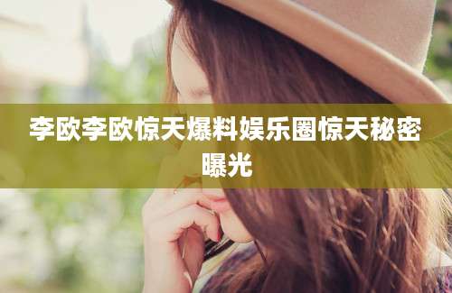 李欧李欧惊天爆料娱乐圈惊天秘密曝光