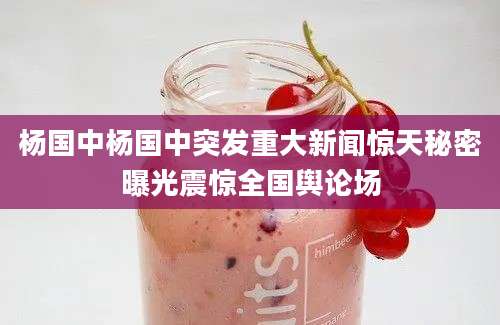 杨国中杨国中突发重大新闻惊天秘密曝光震惊全国舆论场