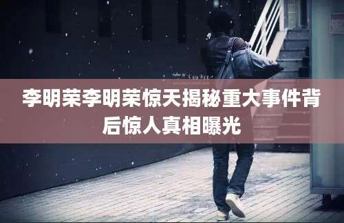 李明荣李明荣惊天揭秘重大事件背后惊人真相曝光