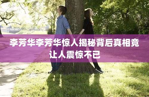 李芳华李芳华惊人揭秘背后真相竟让人震惊不已