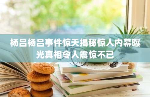 杨吕杨吕事件惊天揭秘惊人内幕曝光真相令人震惊不已