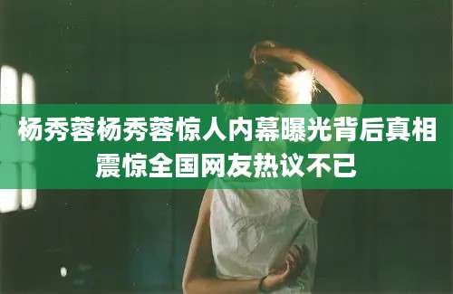 杨秀蓉杨秀蓉惊人内幕曝光背后真相震惊全国网友热议不已