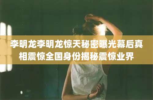 李明龙李明龙惊天秘密曝光幕后真相震惊全国身份揭秘震惊业界