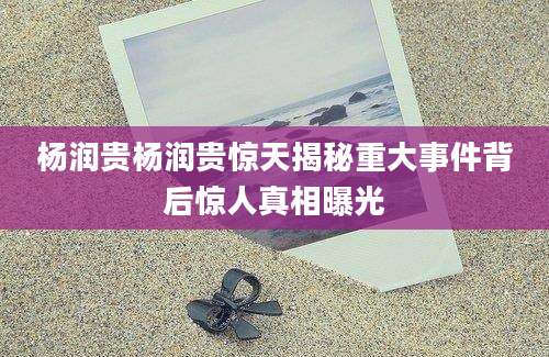 杨润贵杨润贵惊天揭秘重大事件背后惊人真相曝光