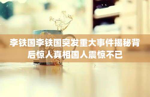 李铁国李铁国突发重大事件揭秘背后惊人真相国人震惊不已