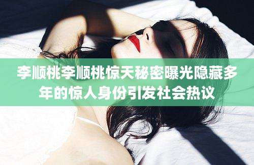 李顺桃李顺桃惊天秘密曝光隐藏多年的惊人身份引发社会热议