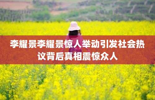 李耀景李耀景惊人举动引发社会热议背后真相震惊众人