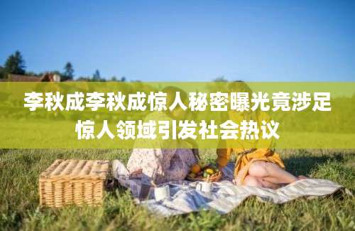 李秋成李秋成惊人秘密曝光竟涉足惊人领域引发社会热议