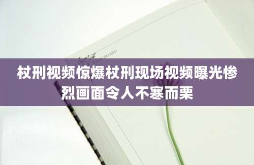 杖刑视频惊爆杖刑现场视频曝光惨烈画面令人不寒而栗