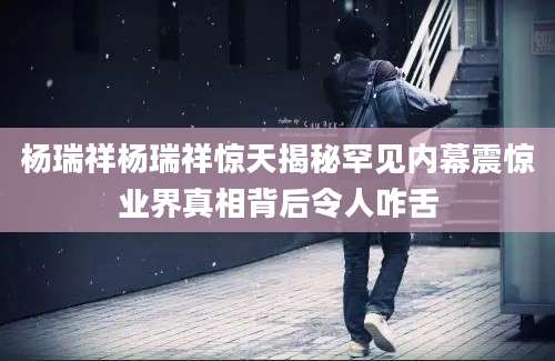杨瑞祥杨瑞祥惊天揭秘罕见内幕震惊业界真相背后令人咋舌
