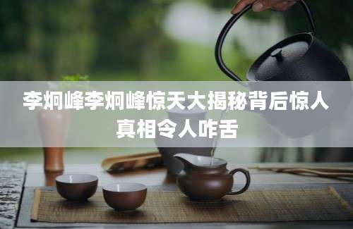李炯峰李炯峰惊天大揭秘背后惊人真相令人咋舌