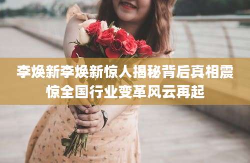 李焕新李焕新惊人揭秘背后真相震惊全国行业变革风云再起