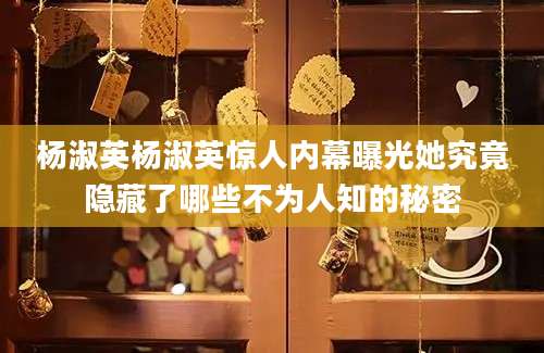 杨淑英杨淑英惊人内幕曝光她究竟隐藏了哪些不为人知的秘密