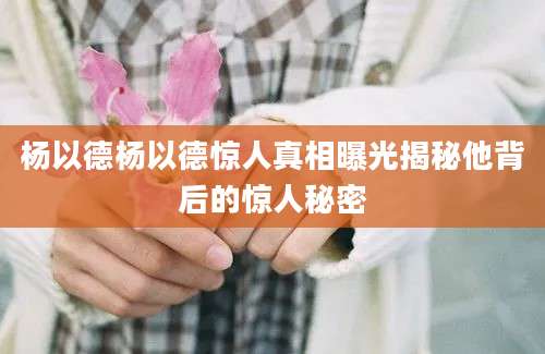 杨以德杨以德惊人真相曝光揭秘他背后的惊人秘密