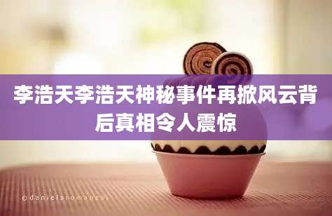李浩天李浩天神秘事件再掀风云背后真相令人震惊