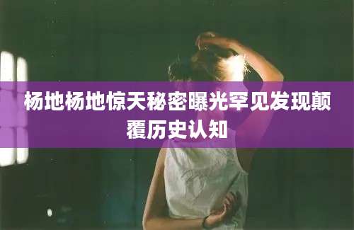 杨地杨地惊天秘密曝光罕见发现颠覆历史认知