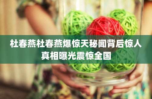 杜春燕杜春燕爆惊天秘闻背后惊人真相曝光震惊全国