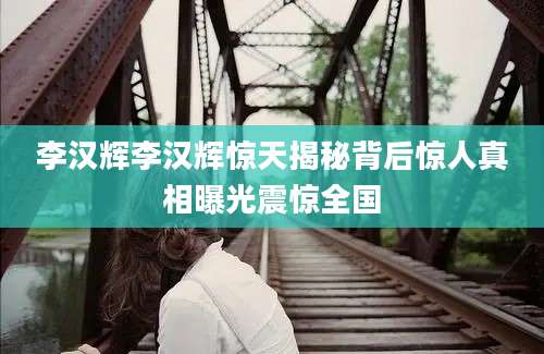 李汉辉李汉辉惊天揭秘背后惊人真相曝光震惊全国