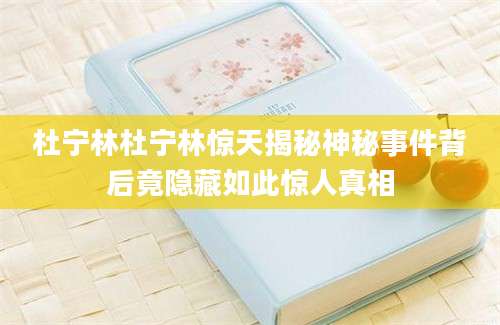杜宁林杜宁林惊天揭秘神秘事件背后竟隐藏如此惊人真相