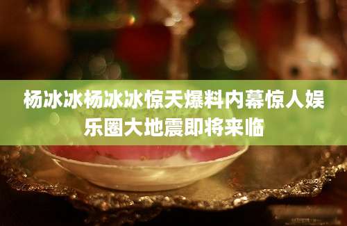 杨冰冰杨冰冰惊天爆料内幕惊人娱乐圈大地震即将来临
