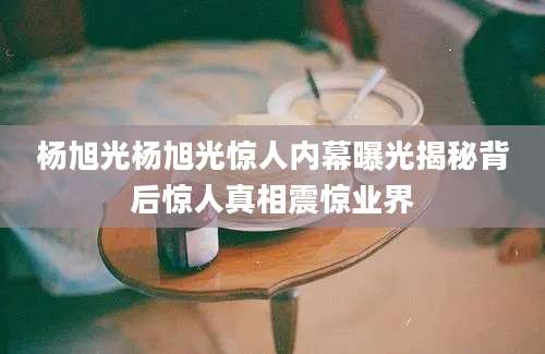 杨旭光杨旭光惊人内幕曝光揭秘背后惊人真相震惊业界