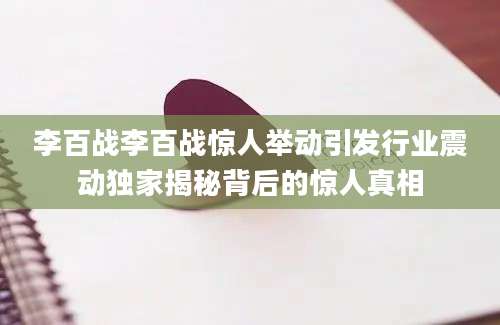 李百战李百战惊人举动引发行业震动独家揭秘背后的惊人真相
