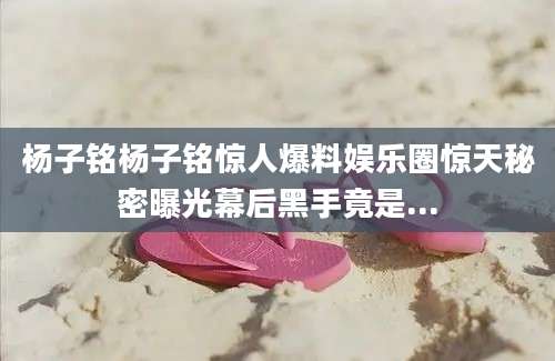 杨子铭杨子铭惊人爆料娱乐圈惊天秘密曝光幕后黑手竟是...