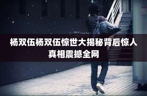 杨双伍杨双伍惊世大揭秘背后惊人真相震撼全网