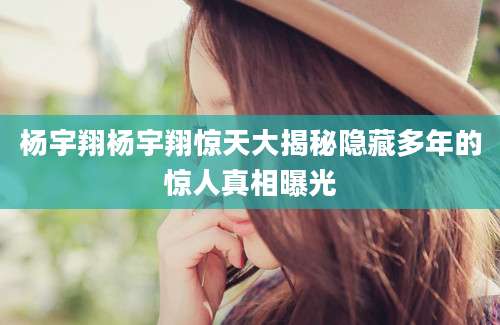 杨宇翔杨宇翔惊天大揭秘隐藏多年的惊人真相曝光
