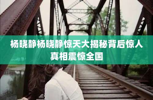 杨晓静杨晓静惊天大揭秘背后惊人真相震惊全国